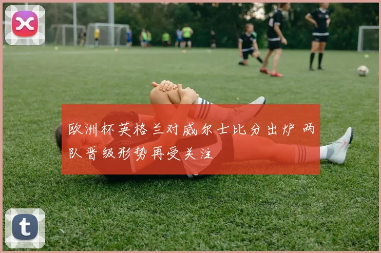 欧洲杯英格兰对威尔士比分出炉 两队晋级形势再受关注