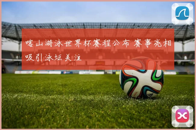 喀山游泳世界杯赛程公布 赛事亮相吸引泳坛关注