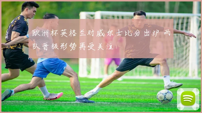 欧洲杯英格兰对威尔士比分出炉 两队晋级形势再受关注