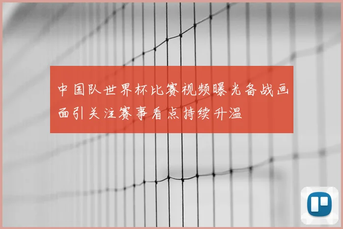 中国队世界杯比赛视频曝光备战画面引关注赛事看点持续升温