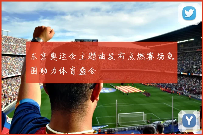 东京奥运会主题曲发布点燃赛场氛围助力体育盛会