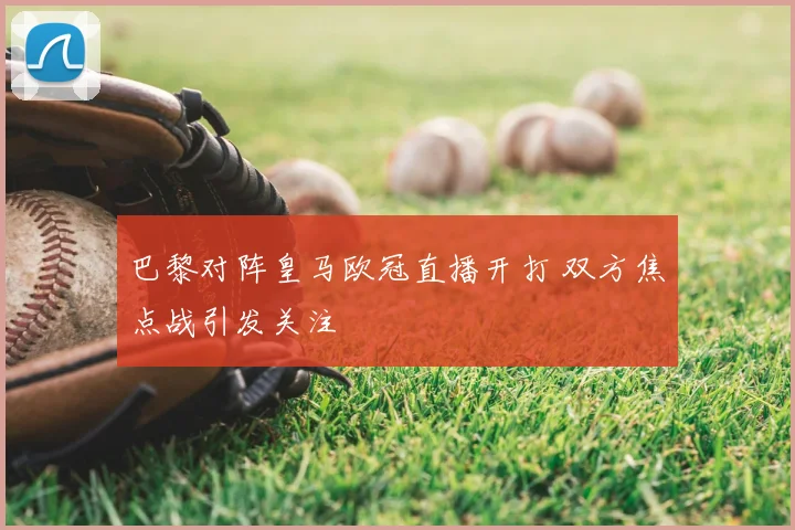 巴黎对阵皇马欧冠直播开打 双方焦点战引发关注