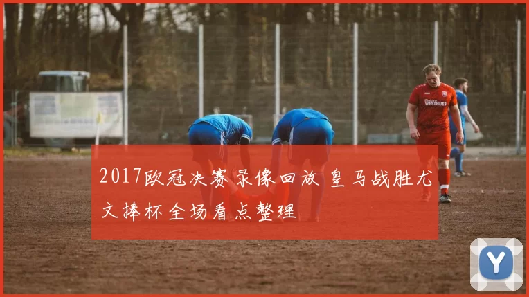 2017欧冠决赛录像回放 皇马战胜尤文捧杯全场看点整理